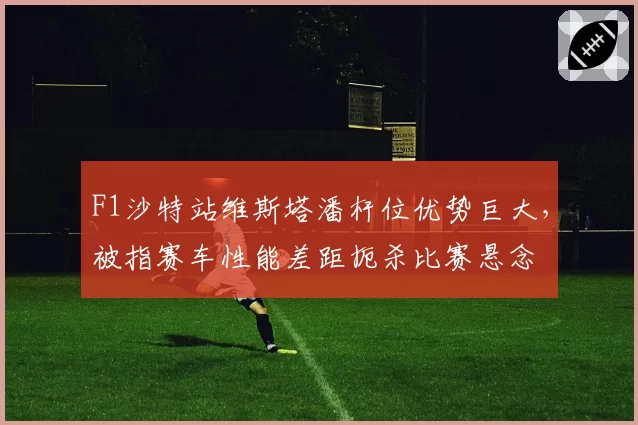 F1沙特站维斯塔潘杆位优势巨大,被指赛车性能差距扼杀比赛悬念