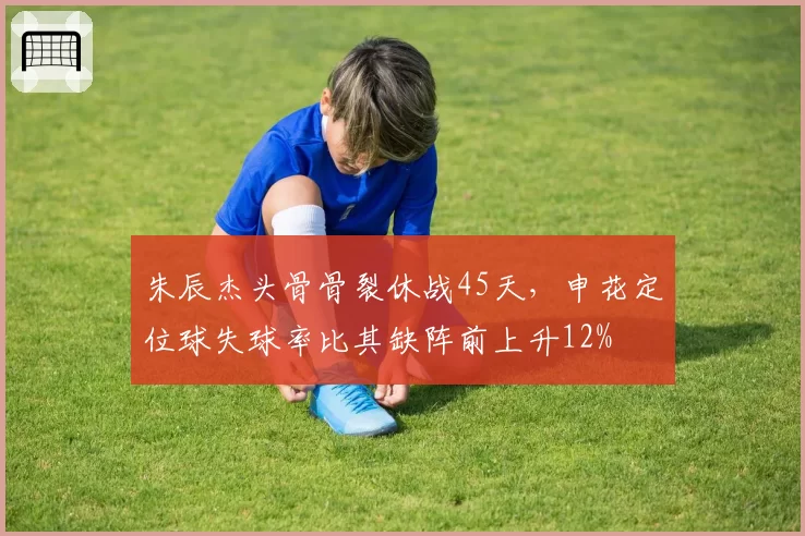 朱辰杰头骨骨裂休战45天,申花定位球失球率比其缺阵前上升12%