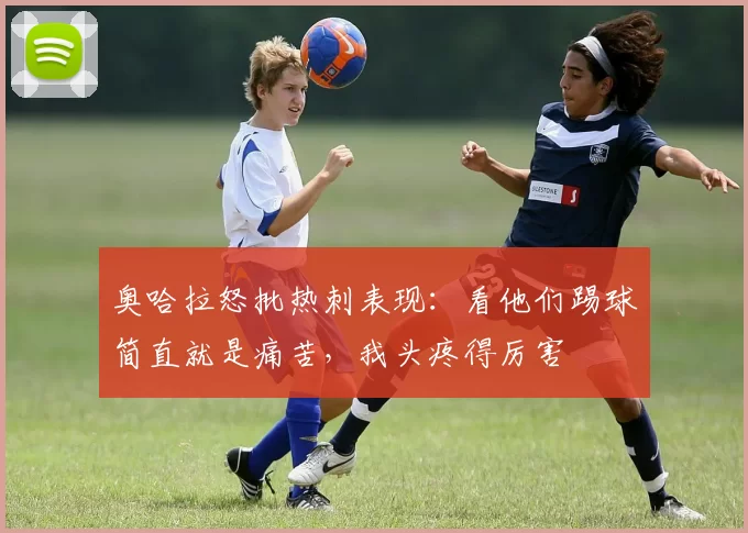 奥哈拉怒批热刺表现:看他们踢球简直就是痛苦,我头疼得厉害