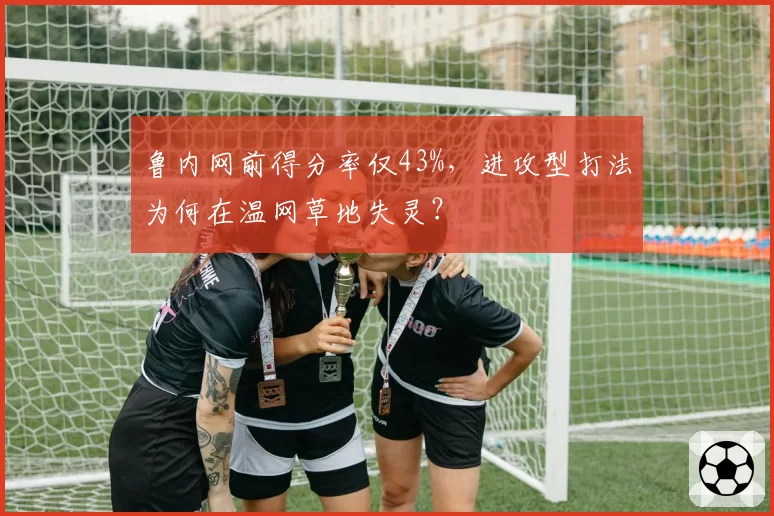 鲁内网前得分率仅43%，进攻型打法为何在温网草地失灵？