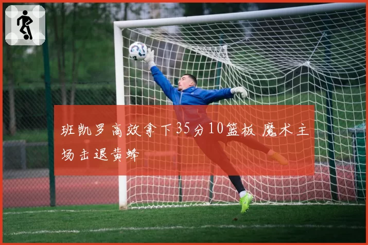 班凯罗高效拿下35分10篮板 魔术主场击退黄蜂