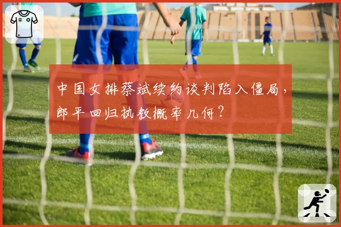 中国女排蔡斌续约谈判陷入僵局，郎平回归执教概率几何？
