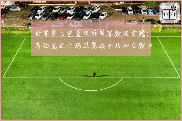 世界拳击重量级冠军赛数据前瞻：乌西克近十场卫冕战平均回合数分析