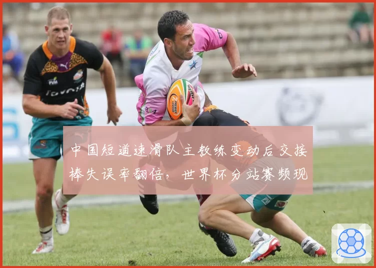 中国短道速滑队主教练变动后交接棒失误率翻倍，世界杯分站赛频现犯规