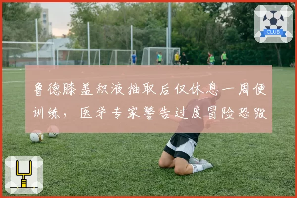 鲁德膝盖积液抽取后仅休息一周便训练,医学专家警告过度冒险恐毁生涯