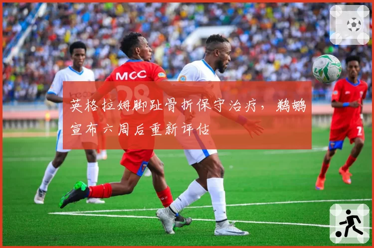 英格拉姆脚趾骨折保守治疗，鹈鹕宣布六周后重新评估