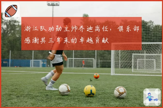 浙江队功勋主帅乔迪离任,俱乐部感谢其三年来的卓越贡献