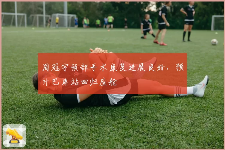 周冠宇颈部手术康复进展良好，预计巴库站回归座舱
