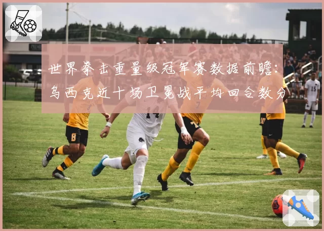 世界拳击重量级冠军赛数据前瞻：乌西克近十场卫冕战平均回合数分析