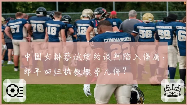 中国女排蔡斌续约谈判陷入僵局，郎平回归执教概率几何？