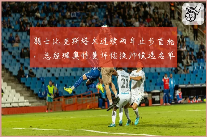 骑士比克斯塔夫连续两年止步首轮,总经理奥特曼评估换帅候选名单含多位名帅_br_