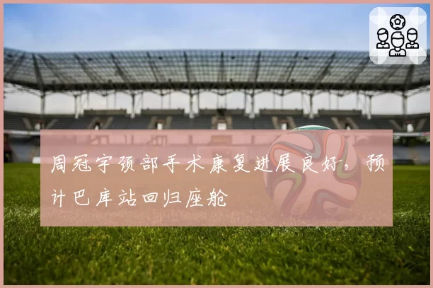 周冠宇颈部手术康复进展良好，预计巴库站回归座舱