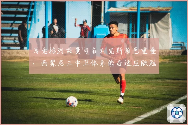 马竞格列兹曼与菲利克斯角色重叠，西蒙尼三中卫体系能否适应欧冠强度？