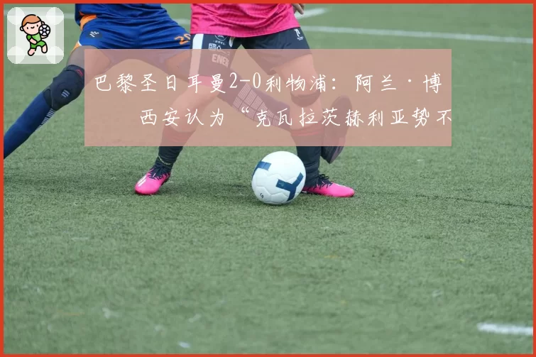 巴黎圣日耳曼2-0利物浦:阿兰·博格西安认为“克瓦拉茨赫利亚势不可挡”(2026年4月9日)