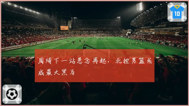 周琦下一站悬念再起，北控男篮或成最大黑马