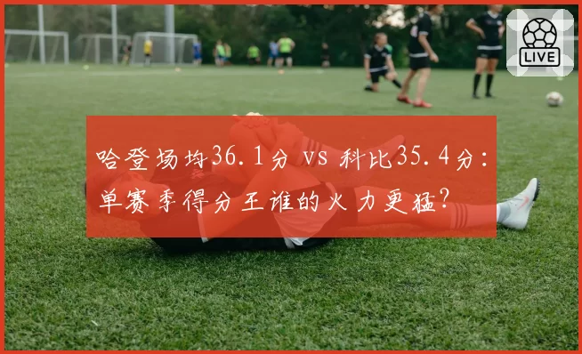 哈登场均36.1分 vs 科比35.4分：单赛季得分王谁的火力更猛？