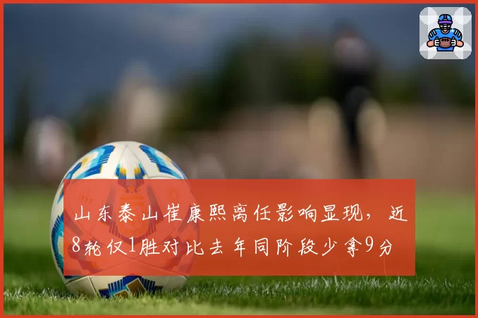 山东泰山崔康熙离任影响显现,近8轮仅1胜对比去年同阶段少拿9分