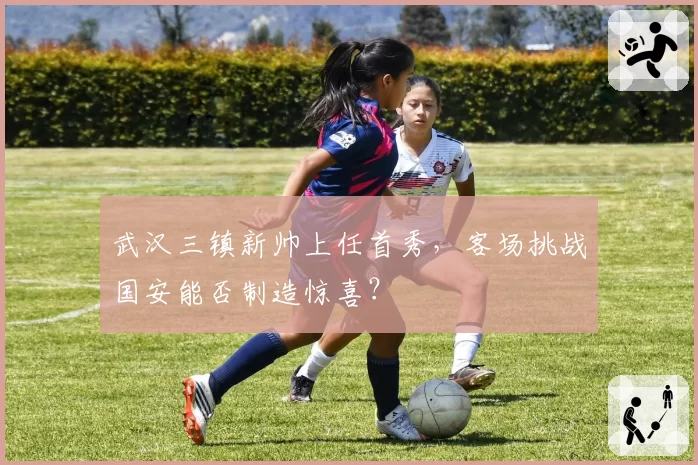 武汉三镇新帅上任首秀，客场挑战国安能否制造惊喜？