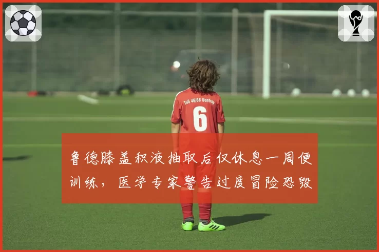 鲁德膝盖积液抽取后仅休息一周便训练,医学专家警告过度冒险恐毁生涯
