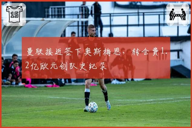 曼联接近签下奥斯梅恩，转会费1.2亿欧元创队史纪录