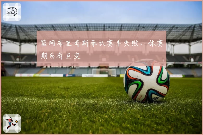 篮网布里奇斯承认赛季失败,休赛期或有巨变