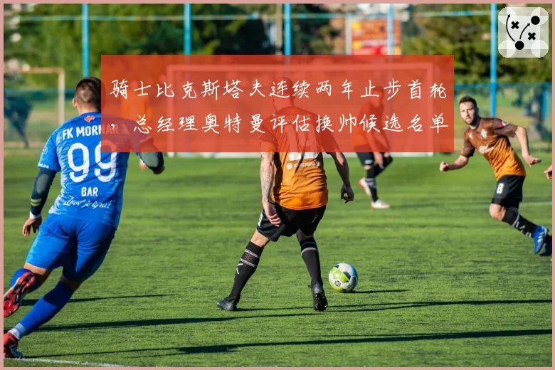 骑士比克斯塔夫连续两年止步首轮,总经理奥特曼评估换帅候选名单含多位名帅_br_