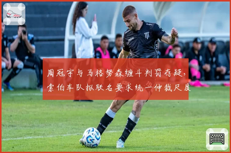 周冠宇与马格努森缠斗判罚存疑，索伯车队拟联名要求统一仲裁尺度