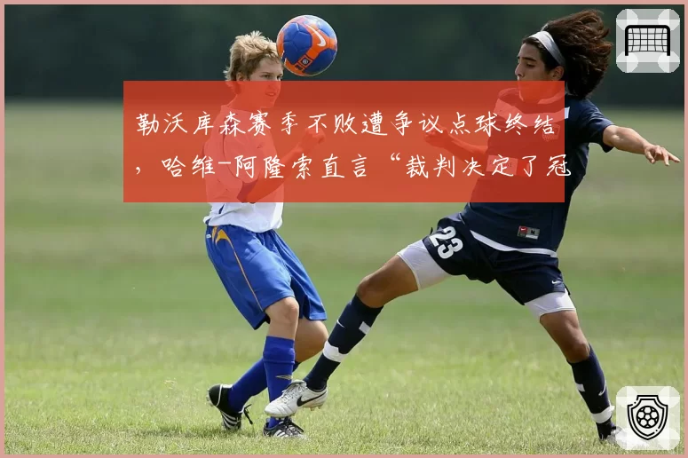 勒沃库森赛季不败遭争议点球终结，哈维-阿隆索直言“裁判决定了冠军”