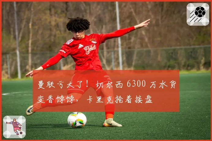 曼联亏大了!切尔西 6300 万水货变香饽饽,卡里克抢着接盘