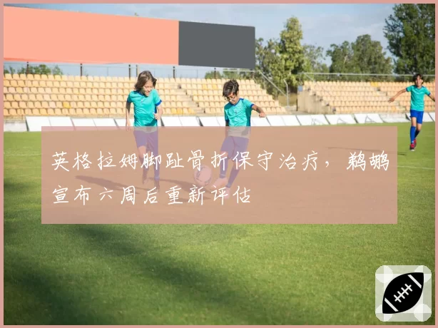 英格拉姆脚趾骨折保守治疗，鹈鹕宣布六周后重新评估