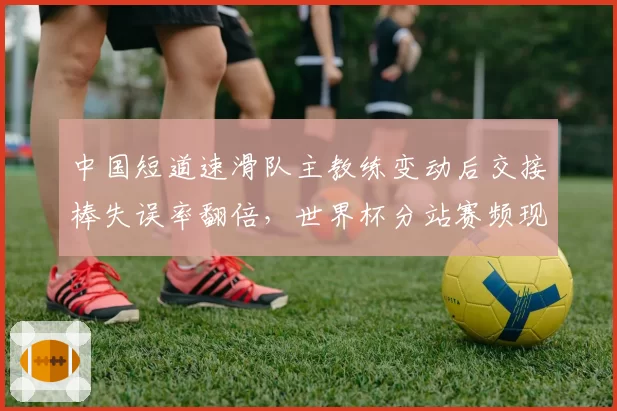中国短道速滑队主教练变动后交接棒失误率翻倍，世界杯分站赛频现犯规