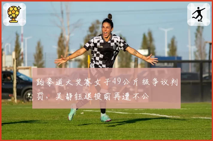 跆拳道大奖赛女子49公斤级争议判罚，吴静钰退役前再遭不公