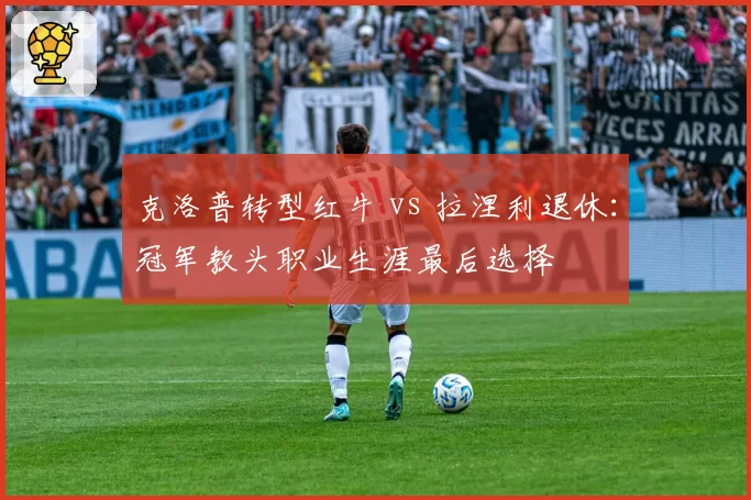 克洛普转型红牛 vs 拉涅利退休：冠军教头职业生涯最后选择