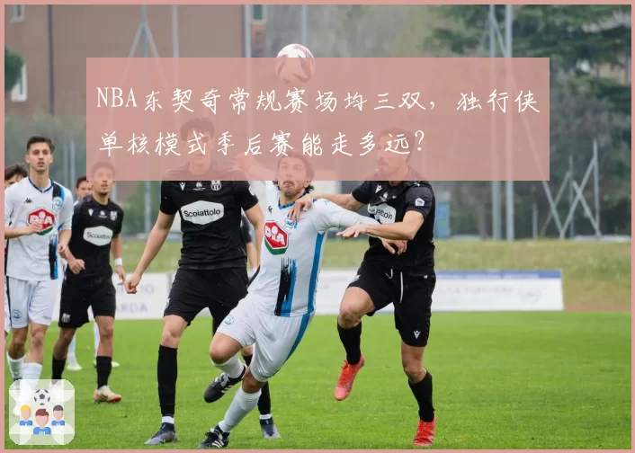 NBA东契奇常规赛场均三双，独行侠单核模式季后赛能走多远？