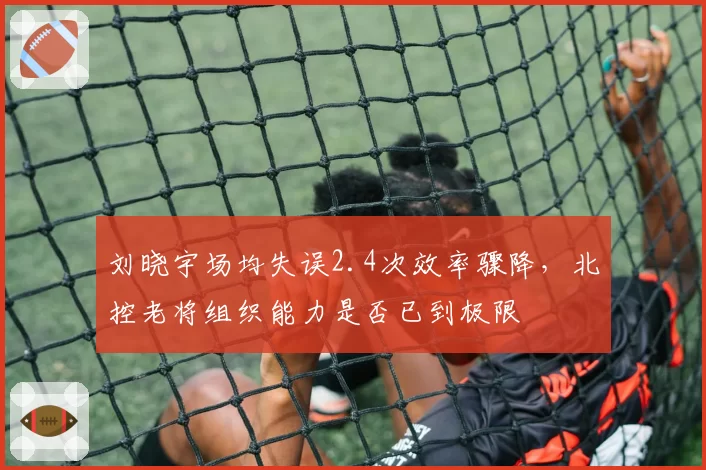 刘晓宇场均失误2.4次效率骤降,北控老将组织能力是否已到极限