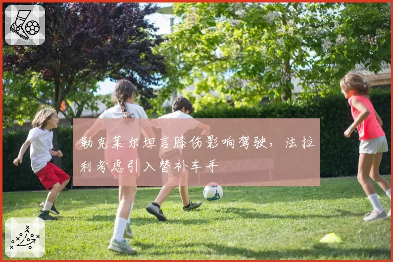 勒克莱尔坦言膝伤影响驾驶,法拉利考虑引入替补车手