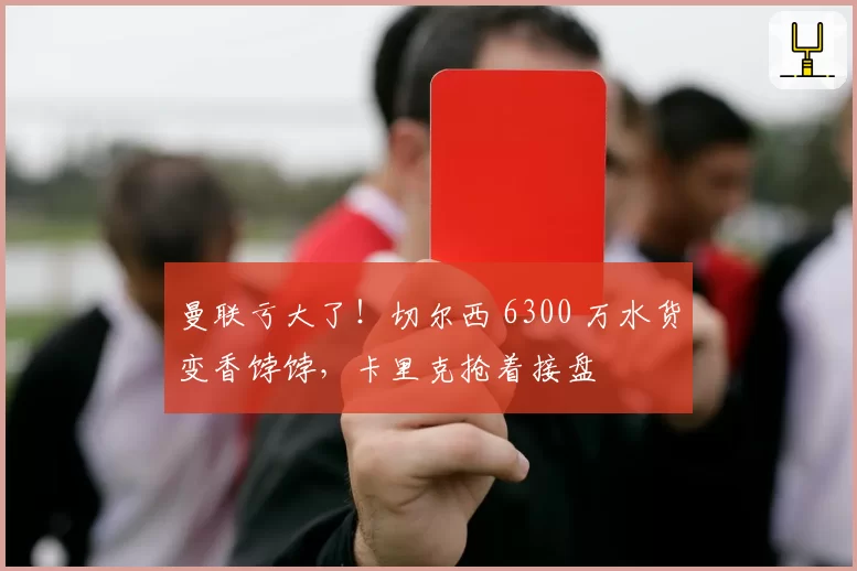 曼联亏大了!切尔西 6300 万水货变香饽饽,卡里克抢着接盘