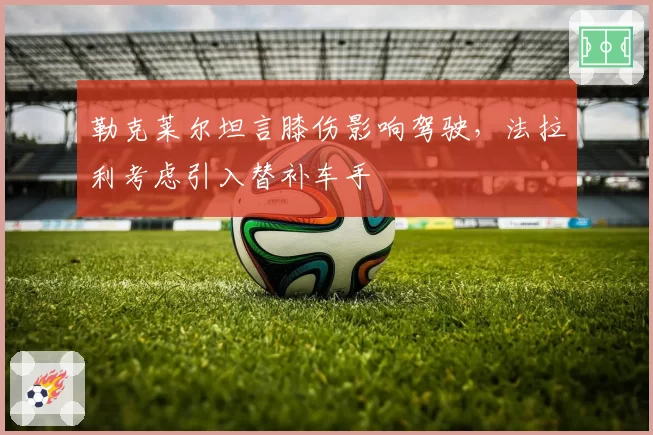 勒克莱尔坦言膝伤影响驾驶,法拉利考虑引入替补车手