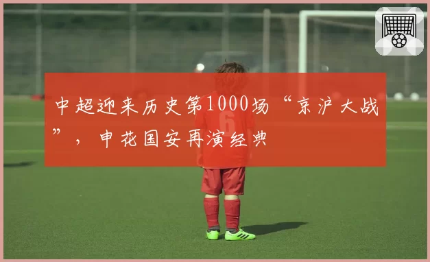 中超迎来历史第1000场“京沪大战”,申花国安再演经典