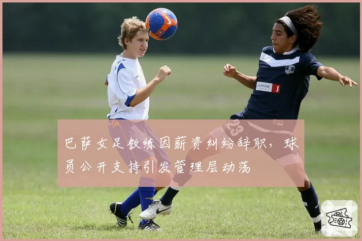 巴萨女足教练因薪资纠纷辞职，球员公开支持引发管理层动荡