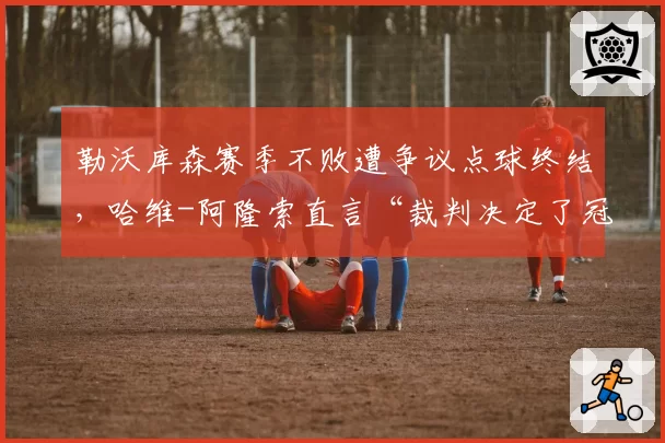 勒沃库森赛季不败遭争议点球终结,哈维-阿隆索直言“裁判决定了冠军”