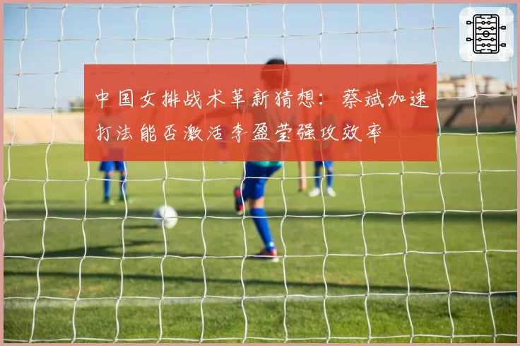 中国女排战术革新猜想：蔡斌加速打法能否激活李盈莹强攻效率