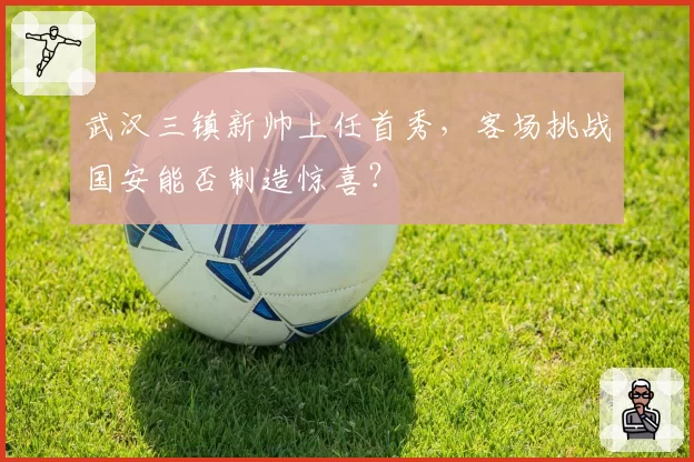 武汉三镇新帅上任首秀，客场挑战国安能否制造惊喜？