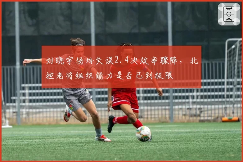 刘晓宇场均失误2.4次效率骤降,北控老将组织能力是否已到极限